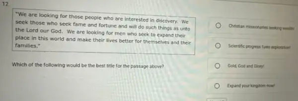 12.
"We are looking for those people who are interested in discovery. We
seek those who seek fame and fortune and will do such things as unto
the Lord our God We are looking for men who seek to expand their
place in this world and make their lives better for themselves and their
families."
Which of the following would be the best title for the passage above?
Christian missionaries seeking wealth
Scientific progress fuels exploration
Gold, God and Glory!
Expand your kingdom now!