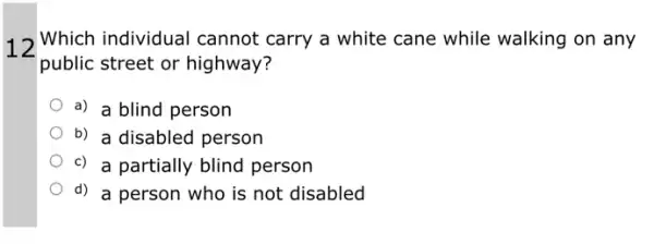 12
Which individual cannot carry a white cane while walking on any
public street or highway?
a) a blind person
b) a disabled person
c) a partially blind person
d) a person who is not disabled