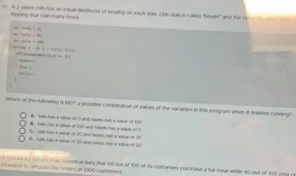 13. A 2-sided coin has an equal likelihood of landing on each side, One side is called "heads" and the out is called
flipping that coin many times.
1) - 8)(
reading
) else (
tallse
Which of the following is NOT a possible combination of values of the variables in this program when it finishes running?
A. talls has a value or O and heads has a value or 100
B. talls has a value or 100 and heads has a value oro
C. talls has a value of 20 and heads has a value 0120
D. talls has a value or SO and heads has a value or 50
A restaurant knows from historical data that 60 out of 100 of Its customers purchase a full meal all while 40 out of 100 only or
intended to simulate the orders of 1000 customers.