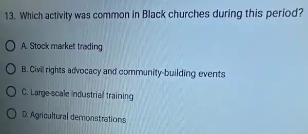 13. Which activity was common in Black churches during this period?
A. Stock market trading
B. Civil rights advocacy and community-building events
C. Large-scale industria training
D. Agricultura demonstrations