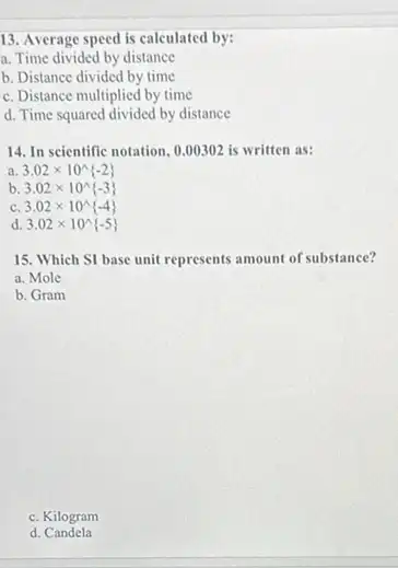 13. Average speed is calculated by:
a. Time divided by distance
b. Distance divided by time
c. Distance multiplied by time
d. Time squared divided by distance
14. In scientific notation, 0.00302 is written as:
a 3.02times 10^wedge -2 
b 3.02times 10^wedge -3 
C 3.02times 10^wedge -4 
d 3.02times 10^wedge -5 
15. Which SI base unit represents amount of substance?
a. Mole
b. Gram
c. Kilogram
d Candela