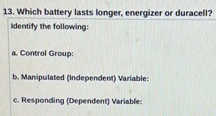 13. Which battery lasts longer, energizer or duracell?
Identify the following:
a. Control Group:
b. Manipulated (Independent Variable:
c. Responding (Dependent)Variable: