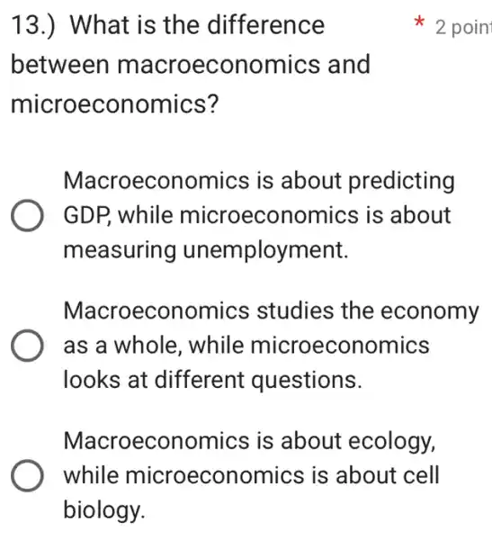 13.) What is the difference
between macroeconom ics and
microeconomics?
Macroeconomics is about predicting
GDP, while microeconomics is about
measuring unemployment.
Macroeconomics studies the economy
as a whole , while microeconomics
looks at different questions.
Macroeconomics is about ecology,
while microeconomics is about cell
2 poin