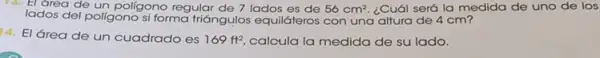 13. El area de un poligono regular de 7 lados es de 56cm^2 ¿Cuál será la medida de uno de los
lados del poligono si forma triángulos equiláteros con una altura de 4 cm?
14. El área de un cuadrado es
169ft^2 calcula la medida de su lado.