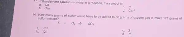 13. If the element calcium is alone in a reaction, the symbol is:
a. Ca
b. Ca_(2)
Ca^+2
14. How many grams of sulfur would have to be added to 50 grams of oxygen gas to make 121 grams of
sulfur trioxide?
a. 221
b. 121
c. 21