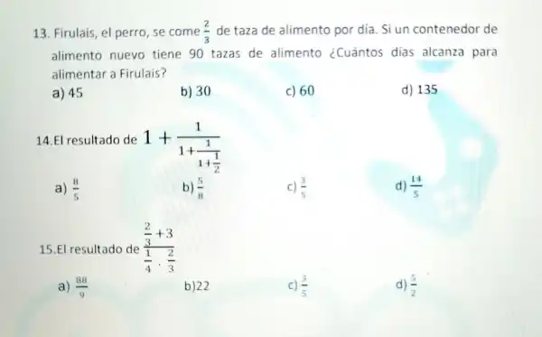 13. Firulais, el perro, se come (2)/(3) de taza de alimento por día. Si un contenedor de
alimento nuevo tiene 90 tazas de alimento ¿Cuántos dias alcanza para
alimentar a Firulais?
a) 45
b) 30
c) 60
d) 135
14.El resultado de
1+(1)/(1+frac (1)(1+(1)/(2)))
a) (8)/(5)
b) (5)/(8)
c) (3)/(5)
d) (14)/(5)
15.El resultado de (frac (2)/(3)+3)((1)/(4)cdot (2)/(3))
a) (88)/(9)
b) 22
c) (3)/(5)
d) (5)/(2)