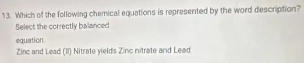 13. Which of the following chemical equations is represented by the word description?
Select the correctly balanced
equation.
Zinc and Lead (II)Nitrate yields Zinc nitrate and Lead