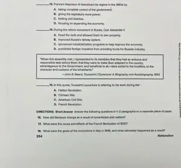 __ 13. France's Napoleon III liberalized his regime in the 1860s by
A. taking complete control of the government.
B. giving the leglslature more power.
C. Ilmiting clvil libertles.
D. focusing on expanding the economy.
__ -14. During the reform movement In Russla, Czar Alexander II
A. freed the serfs and allowed them to own property.
B. Improved Russla's rallway system.
C. sponsored Industrialization programs to help Improve the economy.
D. prohibited forelgn Investors from providing funds for Russian industry.
"When this assembly met,I represented to Its members that they had an arduous and
responsible task before them; that they were to make laws adapted to the country.
advantageous to the Government.and beneficial to all,-laws suited to the localities, to the
character and customs of the Inhabitants."
John R. Beard, Toussaint L'Ouverture: A Blography and Autoblography, 1863
__ -15. In this quote Toussaint Louverture is referring to his work during ther
A. Haitian Revolution.
B. Crimean War.
C. American Civil War.
D. French Revolution.
DIRECTIONS: Short Answer Answer the following questions in lons in 1-2 paragraphs on a separate plece of paper. 1-2
16. How did literature change as a result of romanticism and reallsm?
17. What were the cause and effects of the French Revolution of 1830?
18. What were the goals of the revolutions in Italy In 1848,and what ultimately happened as a result?
254
Nationalism