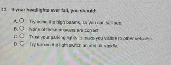 13. If your headlights ever fail, you should:
A. Try using the high beams, so you can still see.
B. None of these answers are correct
C. Trust your parking lights to make you visible to other vehicles.
D. Try turning the light switch on and off rapidly.