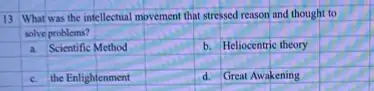 13 What was the intellectual movement that stressed reason and thought to
solve problems?
square 
square 
square 
a. Scientific Method
square 
b. Heliocentric theory
square 
square 
square 
square 
square 
c. the Enlightenment
square 
d. Great Awakening
square  square 
square