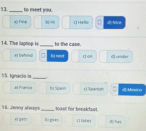 13. __ to meet you.
a) Fine
b) Hi
c) Hello
d) Nice
14. The laptop is __ to the case.
a) behind
b) next
c) on
d) under
15. Ignacio is __
a) France
b) Spain
c) Spanish
d)Mexico
16. Jenny always __ toast for breakfast.
a) gets
b) goes
c) takes
d) has