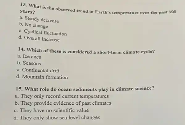 13. What is the observed trend in Earth's temperature over the past 100
years?
a. Steady decrease
b. No change
c. Cyclical fluctuation
d. Overall increase
14. Which of these is considered a short-term climate cycle?
a. Ice ages
b. Seasons
c. Continental drift
d. Mountain formation
15. What role do ocean sediments play in climate science?
a. They only record current temperatures
b. They provide evidence of past climates
c. They have no scientific value
d. They only show sea level changes