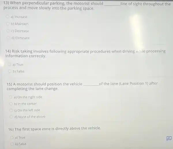 13) When perpendicular parking, the motorist should __ line of sight throughout the
process and move slowly into the parking space.
a) Increase
b) Maintain
c) Decrease
d) Eliminate
14) Risk taking involves following appropriate procedures when driving while processing
information correctly.
a) True
b) False
15) A motorist should position the vehicle __ of the lane (Lane Position 1) after
completing the lane change.
a) On the right side
b) In the center
c) On the left side
d) None of the above
16) The first space zone is directly above the vehicle.
a) True
b) False