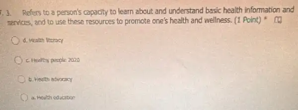 1.3. Refers to a person's capacity to learn about and understand basic health information and
senvices, and to use these resources to promote one's health and wellness (1 Point)
d. Health fiteracy
c. Healthy people 2020
b. Health advocacy
a. Health education