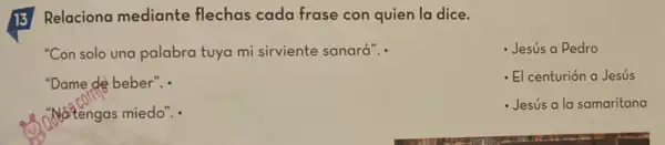 13 Relaciona mediante flechas cada frase con quien la dice.
"Con solo una palabra tuya mi sirviente sanará".
- Jesús a Pedro
"Dame de beber". .
- El centurión a Jesús
Natengas miedo". .
Jesús a la samaritana