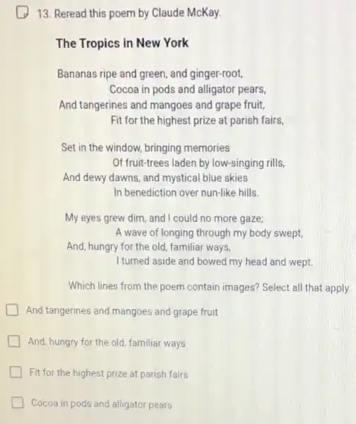 13. Reread this poem by Claude McKay.
The Tropics in New York
Bananas ripe and green, and ginger-root,
Cocoa in pods and alligator pears,
And tangerines and mangoes and grape fruit,
Fit for the highest prize at parish fairs,
Set in the window.bringing memories
Of fruit-trees laden by low-singing rills,
And dewy dawns and mystical blue skies
In benediction over nun-like hills.
My eyes grew dim and I could no more gaze;
A wave of longing through my body swept,
And, hungry for the old, familiar ways,
I turned aside and bowed my head and wept
Which lines from the poem contain images? Select all that apply.
And tangerines and mangoes and grape fruit
And, hungry for the old, familiar ways
Fit for the highest prize at parish fairs
Cocoa in pods and alligator pears