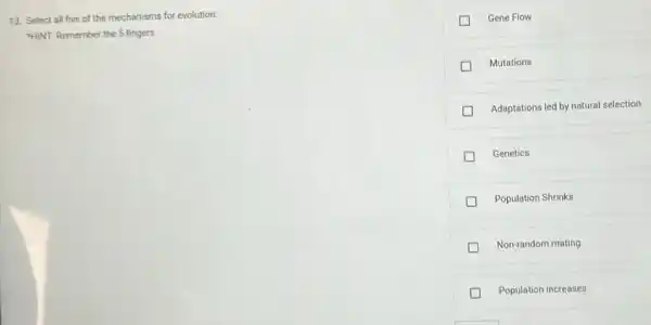 13. Select all five of the mechanisms for evolution:
"HINT: Remember the 5 fingers.
Gene Flow
Mutations
Adaptations led by natural selection
Genetics
Population Shrinks
Non-random mating
Population increases
