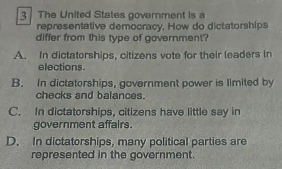 13] The United States government is a
representative democracy. How do dictatorships
differ from this type of government?
A. In dictatorships citizens vote for their leaders in
elections.
B. In dictatorships ,government power is limited by
checks and balances.
C. In dictatorships , citizens have little say in
government affairs.
D. In dictatorships many political parties are
represented in the government.