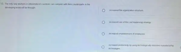 13. The only way workers in industrialized countries can compete with their counterparts in the
developing world will be through:
increased flat organization structure.
increased use of the cost leadership strategy.
increased empowerment of employees
increased productivity by using technologically-intersive manufacturing
technologies.