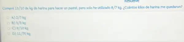 13/10 Selecide harina para hacer un pastel, pero solo he utilizado 8/7kg ¿Cuántos kilos de harina me quedaron?
A) 2/7kg
5/3kg
9/10kg
D) 11/70kg