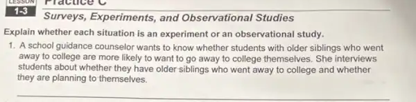 1-3
Surveys, Experiments , and Observational Studies
Explain whether each situation is an experiment or an observational study.
1. A school guidance counselor wants to know whether students with older siblings who went
away to college are more likely to want to go away to college themselves. She interviews
students about whether they have older siblings who went away to college and whether
they are planning to themselves.