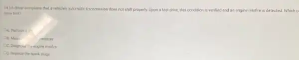 14.) Adriver complains that a vehicle's automatic transmission does not shift properly.Upon a test drive this condition n is verified and an engine misfire is detected Which o
done first?
OA. Performa in
OB. Meas	pressure
OC. Diagnose the engine misfire
CD. Replace the spark plugs