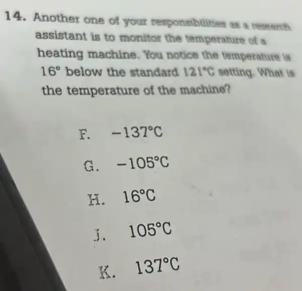 14. Another one of your responsibilities as research
assistant is to monitor the temperature of a
heating machine. You notice the temperature is
16^circ  below the standard 121^circ C setting. What is
the temperature of the machine?
F. -137^circ C
G. -105^circ C
H. 16^circ C
5.
105^circ C
K. 137^circ C