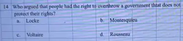 14 Who argued that people had the right to overthrow a government thiat does not
protect their rights?
square 
square 
a. Locke
square 
b. Montesquieu
square 
square 
square 
square 
square 
square 
C. Voltaire
square 
square 
d. Rousseau
square 
square