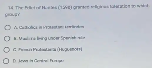 14. The Edict of Nantes (1598) granted religious toleration to which
group?
A. Catholics in Protestant territories
B. Muslims living under Spanish rule
C. French Protestants (Huguenots)
D. Jews in Central Europe