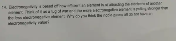 14. Electronegativity is based off how efficient an element is at attracting the electrons of another
of it as a tug of war and the more electronegative element is pulling stronger than
the less electronegative element. Why do you think the noble gases all do not have an
electronegativity value?