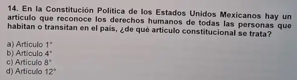 14. En la Constitución Política de los Estados Unidos Mexicanos hay un
artículo que reconoce los derechos humanos de todas las personas que
habitan o transitan en el país, ¿de qué artículo constitucional se trata?
a) Artículo 1^circ 
b) Artículo 4^circ 
c) Artículo 8^circ 
d) Artículo 12^circ