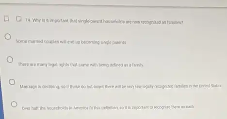 14. Why is it important that singleparent households are now recognized as families?
Some married couples will end up becoming single parents
There are many legal rights that come with being defined as a family
Marriage is declining, so If these do not count there will be very few legally recognized families in the United States.
Over half the households Mids in America fit this definition, so it is important to recognize them as such.