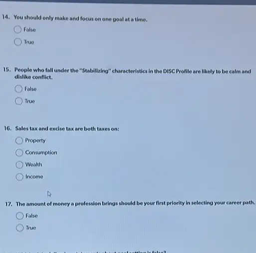 14. You should only make and focus on one goal ata time.
False
True
15. People who fall under the "Stabilleing" characteristiks In the DISC Profile are likely to be calm and
dislike conflict.
False
True
16. Salestaxand excise taxare both taxes on:
Property
Consumption
Wealth
Income
17. The amount of money a profession brings should be your first priority In selecting your career path.
False
True