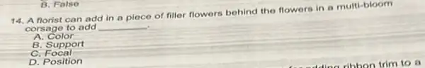 14. A norist can add in a piece of filler flowers behind the flowers in a multi-bloom
corsage to add __
A. Color
B. Support
c Focal
D. Position
B. False