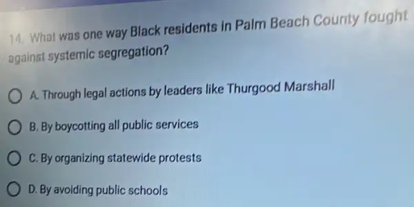 14. What was one way Black residents in Palm Beach County fought
against systemic segregation?
A. Through legal actions by leaders like Thurgood Marshall
B. By boycotting all public services
C. By organizing statewide protests
D. By avoiding public schools