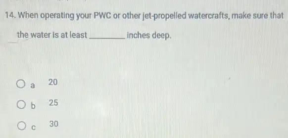 14. When operating your PWC or other jet propelled watercrafts, make sure that
the water is at least __ inches deep.
a
20
b 25
C 30