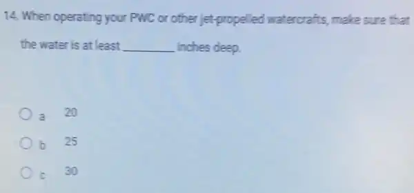 14. When operating your PWC or other jet-propelled watercrafts, make sure that
the water is at least __ inches deep.
a 20
b 25
c
30