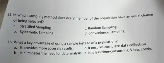 14. In which sampling method does every member of the population have an equal chance
of being selected?
a. Stratified Sampling
c. Random Sampling
b. Systematic Sampling
d. Convenience Sampling
15. What a key advantage of using a sample instead of a population?
a. It provides more accurate results.
c. It ensures complete data collection.
b. It eliminates the need for data analysis. d It is less time consuming & less costly.