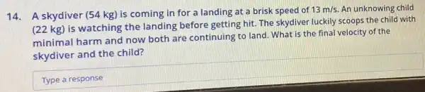 14. A skydiver (54 kg) is coming in for a landing at a brisk speed of
13m/s An unknowing child
(22 kg) is watching the landing before getting hit. The skydiver luckily scoops the child with
minimal harm and now both are continuing to land What is the final velocity of the
skydiver and the child?
square