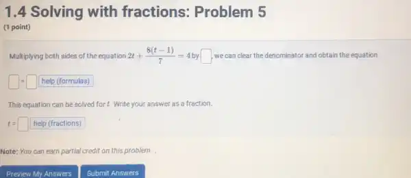 1.4 Solving with fractions:Problem 5
(1 point)
Multiplying both sides of th e equation 2t+(8(t-1))/(7)=4 by square  we can clear the denominator and obtain the equation
square =square  help (formulas)
This equation can be solved for t. Write you answer as a fraction.
t=square  help (fractions)
Note: You can earn partial credit on this problem.