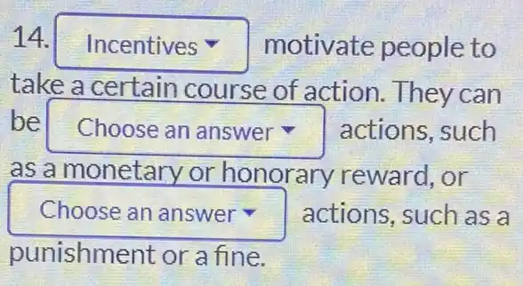 14. square  motivate people to
take a certain course of action . They can
be square  actions, such v
as a monetary or honorary reward,or
square  actions, such as a
punishment or a fine.