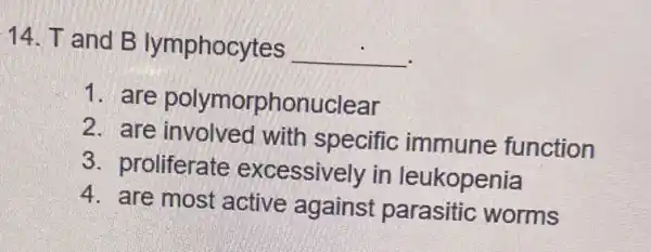 14. T and B lymphocytes __
1. are polymorphonuclear
2. are involved with specific immune function
3. proliferate excessively in leukopenia
4. are most active against parasitic worms