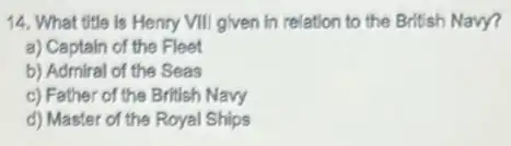 14. What title is Henry VIII given in relation to the British Navy?
a) Captain of the Fleet
b) Admiral of the Seas
c) Father of the British Navy
d) Master of the Royal Ships