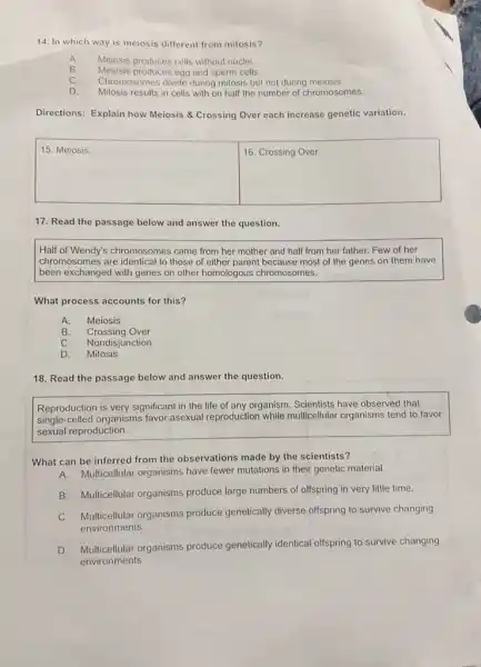 14. In which way is meiosis different from mitosis?
A Meiosis produces cells without nuclei.
B. Meiosis produces egg and sperm cells
C. Chromosomes divide during milosis but not during meiosis.
D. Mitosis results in cells with on half the number of chromosomes.
Directions: Explain how Meiosis & Crossing Over each increase genetic variation.
square 
square 
17. Read the passage below and answer the question.
Half of Wendy's chromosomes came from her mother and half from her father. Few of her
chromosomes are identical to those of either parent because most of the genes on them have
been exchanged with genes on other homologous chromosomes.
What process accounts for this?
A. Meiosis
B. Crossing Over
C. Nondisjunction
D. Mitosis
18. Read the passage below and answer the question.
Reproduction is very significant in the life of any organism. Scientists have observed that
single-celled organisms favor asexual reproduction while multicellular organisms tend to favor
sexual reproduction.
What can be inferred from the observations made by the scientists?
A. Multicellular organisms have fewer mutations in their genetic material.
B. Multicellular organisms produce large numbers of offspring in very little time.
C. Multicellular organisms produce genetically diverse offspring to survive changing
environments.
D. Multicellular organisms produce genetically identical offspring to survive changing
environments