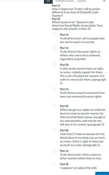 14
Part A
How is Sojourner Truth's call to action
different from that of Elizabeth Cady
Stanton?
Part B
Which quote from "Speech to the
American Equal Rights Association best
supports the answer to Part A?
Part A:
Truth directs her call to people who
are not her peers in society.
Part A:
Truth desires the same rights as
others who were once enslaved,
regardless of gender.
Part B:
In the courts women have no right,
no voice; nobody speaks for them. __
If it is not a fit place for women,it is
unfit for men to be there. (paragraph
1)
Part A:
Truth desires equal treatment from
men, not necessarily equal rights.
Part B:
When we get our rights we shall not
have to come to you for money, for
then we shall have money enough in
our own pockets; and may be you
will ask us for money. (paragraph 2)
Part B:
I feel that if I have to answer for the
deeds done in my body just as much
as a man, I have a right to have just
as much as a man. (paragraph 1)
Part A:
Truth directs her call to action to
other women rather than to men.
Part B:
I suppose I am about the only
Multiple Answer 2 points