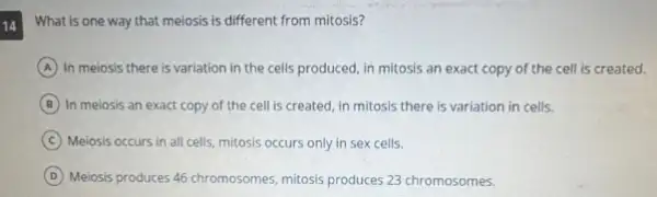 14
What is one way that meiosis is different from mitosis?
A In meiosis there is variation in the cells produced, in mitosis an exact copy of the cell is created.
B In meiosis an exact copy of the cell is created, in mitosis there is variation in cells.
C Meiosis occurs in all cells, mitosis occurs only in sex cells.
D
Meiosis produces 45 chromosomes mitosis produces 23 chromosomes.