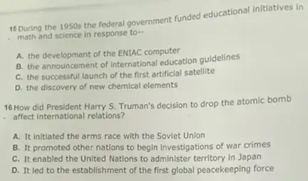 15 During the 1950s the rederal government funded educational initiatives in
math and science in response to...
A. the development of the ENIAC computer
B. the announcement of International education guidelines
C. the successful launch of the first artificial satellite
D. the discovery of new chemical elements
16 How did President Harry S. Truman's decision to drop the atomic bomb
affect International relations?
A. It initiated the arms race with the Soviet Union
B. It promoted other nations to begin investigations of war crimes
C. It enabled the United Nations to administer territory in Japan
D. It led to the establishment of the first global peacekeeping force