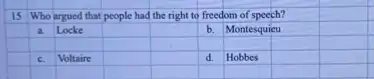 15 Who argued that people had the right to freedom of speech?
a. Locke
square 
square 
b. Montesquieu
square 
square 
square 
square 
square 
square 
square 
c. Voltaire
square 
square 
d. Hobbes
square 
square 
square 
square 
square 
square 
square 
square