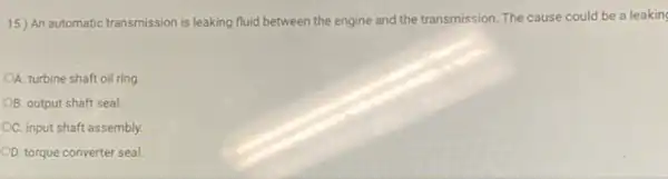 15) An automatic transmission is leaking fluid between the engine and the transmission. The cause could be a leaking
A. turbine shaft oil ring
B. output shaft seal.
CC. input shaft assembly.
OD. torque converter seal