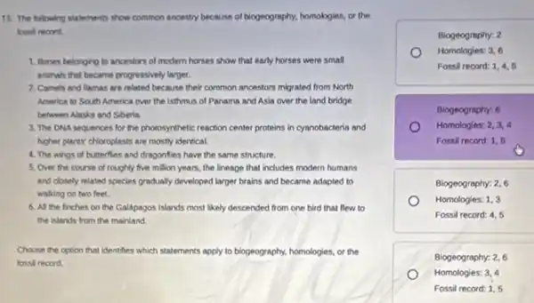 15. The blowing statements show common ancestry because of biogeography.homologies, or the
record
1. Bones belonging to ancestors of modern horses show that early horses were small
animals that became progressively larger.
2. Camels and llamas are related because their common ancestors migrated from North
America to South America over the isthmus of Panama and Asia over the land bridge
between Alaska and Siberia
3. The DNA sequences for the photosynthetic reaction center proteins in cyanobacteria and
higher plants" chloroplasts are mostly identical
4. The wings of butterflies and dragonflies have the same structure.
5. Over the course of roughly five million years, the lineage that includes modern humans
and closely related species gradually developed larger brains and became adapted to
walking on two feet.
6. All the finches on the Galápagos Islands most likely descended from one bird that flew to
the islands from the mainland.
Choose the option that identifies which statements apply to biogeography, homologies, or the
record
Biogeography: 2
Homologies: 3,6
Fossil record: 1,4,5
Biogeography: 6
Homologies: 2,3,4
Fossil record: 1,5
Biogeography: 2,6
Homologies: 1,3
Fossil record: 4,5
Biogeography: 2,6
Homologies: 3,4
Fossil record: 1,5